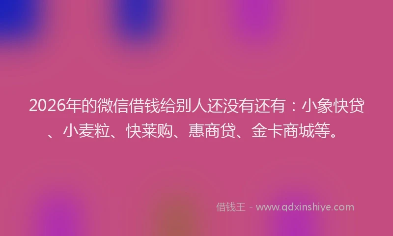 2026年的微信借钱给别人还没有还有：小象快贷、小麦粒、快莱购、惠商贷、金卡商城等。