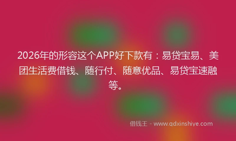2026年的形容这个APP好下款有：易贷宝易、美团生活费借钱、随行付、随意优品、易贷宝速融等。