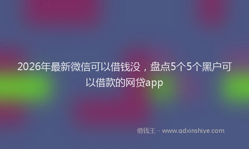 2026年最新微信可以借钱没，盘点5个5个黑户可以借款的网贷app