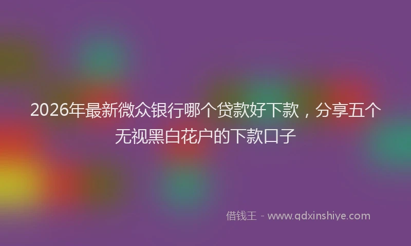 2026年最新微众银行哪个贷款好下款，分享五个无视黑白花户的下款口子
