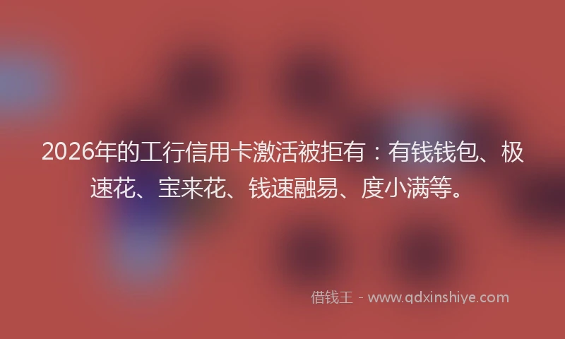 2026年的工行信用卡激活被拒有：有钱钱包、极速花、宝来花、钱速融易、度小满等。