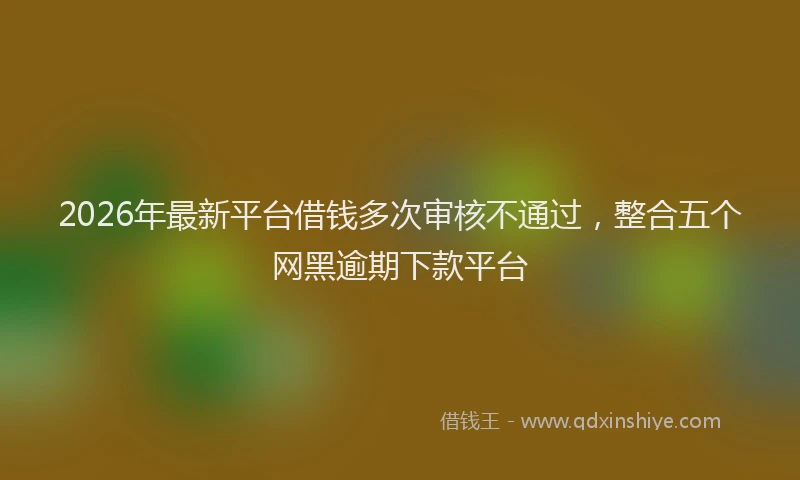 2026年最新平台借钱多次审核不通过，整合五个网黑逾期下款平台