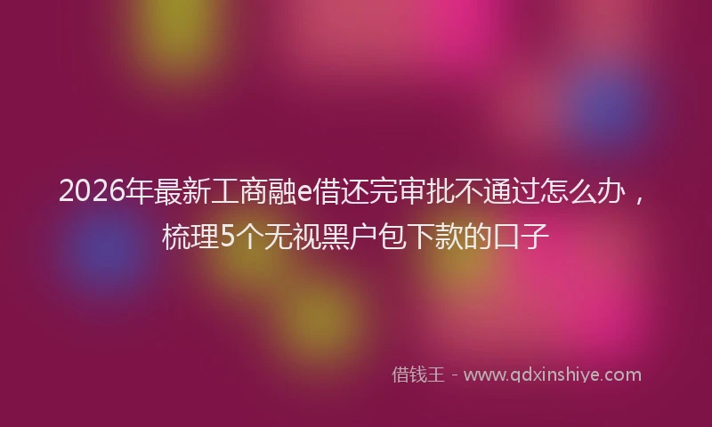 2026年最新工商融e借还完审批不通过怎么办，梳理5个无视黑户包下款的口子