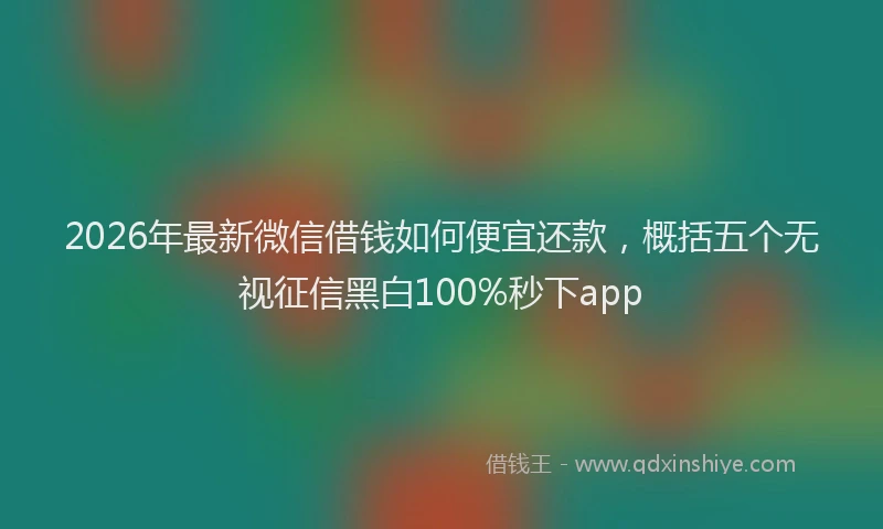 2026年最新微信借钱如何便宜还款，概括五个无视征信黑白100%秒下app