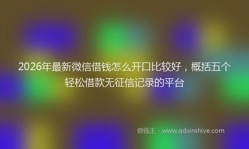 2026年最新微信借钱怎么开口比较好，概括五个轻松借款无征信记录的平台