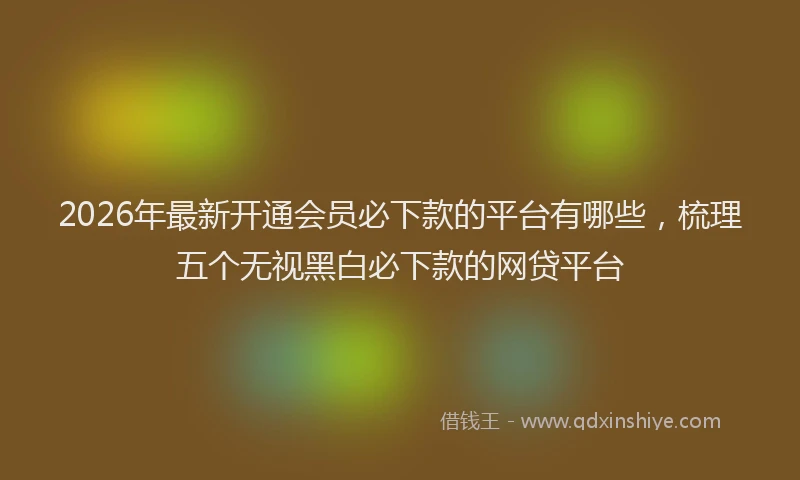 2026年最新开通会员必下款的平台有哪些，梳理五个无视黑白必下款的网贷平台