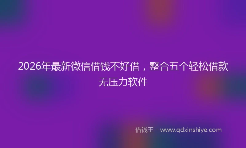 2026年最新微信借钱不好借，整合五个轻松借款无压力软件