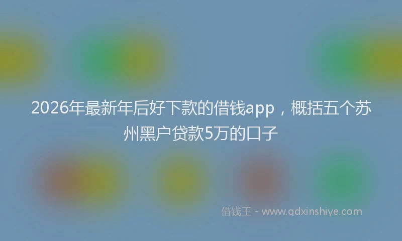 2026年最新年后好下款的借钱app，概括五个苏州黑户贷款5万的口子