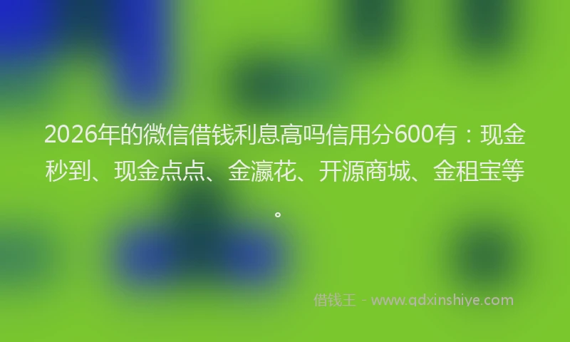 2026年的微信借钱利息高吗信用分600有：现金秒到、现金点点、金瀛花、开源商城、金租宝等。