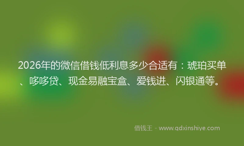 2026年的微信借钱低利息多少合适有：琥珀买单、哆哆贷、现金易融宝盒、爱钱进、闪银通等。