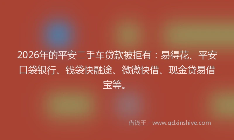 2026年的平安二手车贷款被拒有：易得花、平安口袋银行、钱袋快融途、微微快借、现金贷易借宝等。