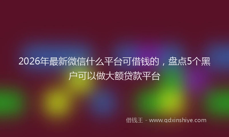 2026年最新微信什么平台可借钱的，盘点5个黑户可以做大额贷款平台