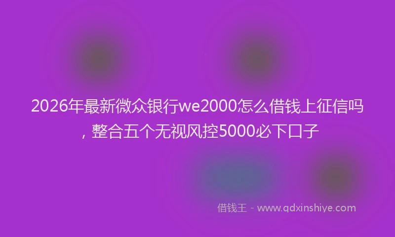 2026年最新微众银行we2000怎么借钱上征信吗，整合五个无视风控5000必下口子