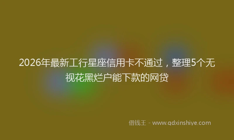 2026年最新工行星座信用卡不通过，整理5个无视花黑烂户能下款的网贷