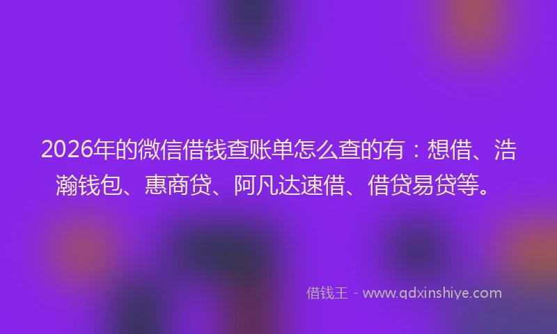 2026年的微信借钱查账单怎么查的有：想借、浩瀚钱包、惠商贷、阿凡达速借、借贷易贷等。
