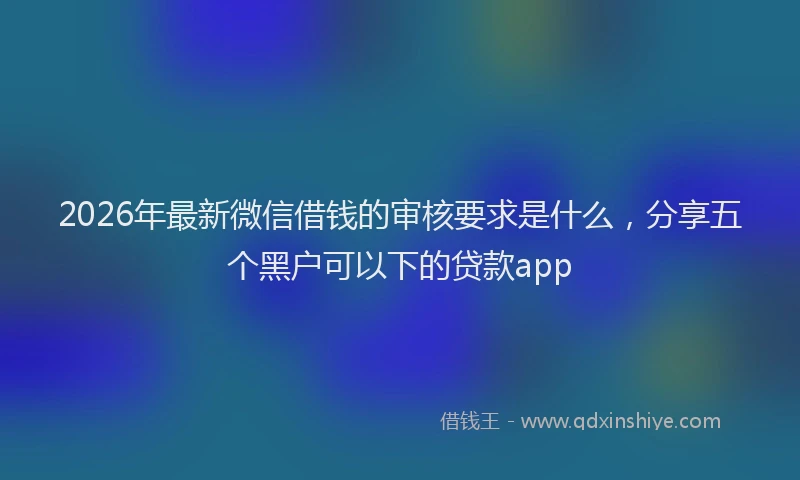 2026年最新微信借钱的审核要求是什么，分享五个黑户可以下的贷款app