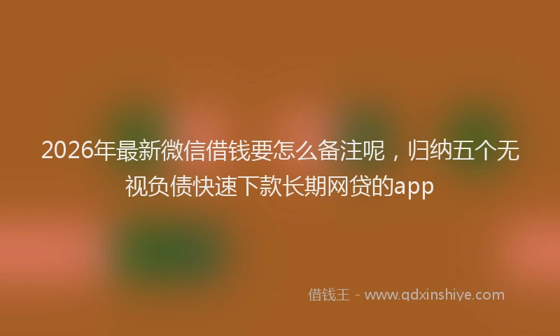 2026年最新微信借钱要怎么备注呢，归纳五个无视负债快速下款长期网贷的app