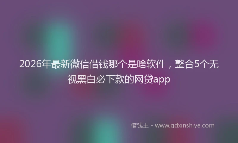 2026年最新微信借钱哪个是啥软件，整合5个无视黑白必下款的网贷app