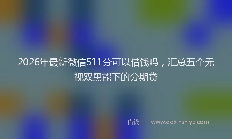 2026年最新微信511分可以借钱吗，汇总五个无视双黑能下的分期贷