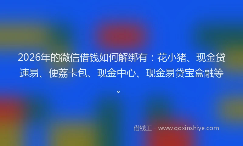 2026年的微信借钱如何解绑有：花小猪、现金贷速易、便荔卡包、现金中心、现金易贷宝盒融等。