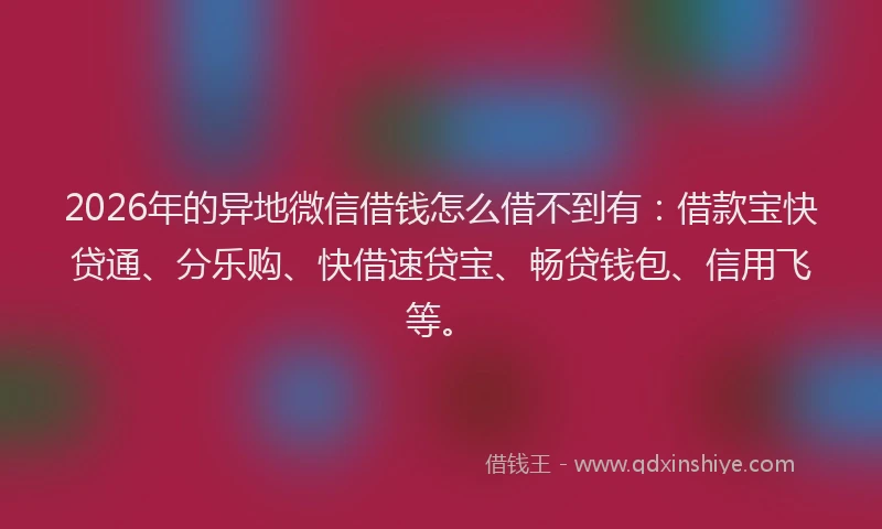 2026年的异地微信借钱怎么借不到有：借款宝快贷通、分乐购、快借速贷宝、畅贷钱包、信用飞等。