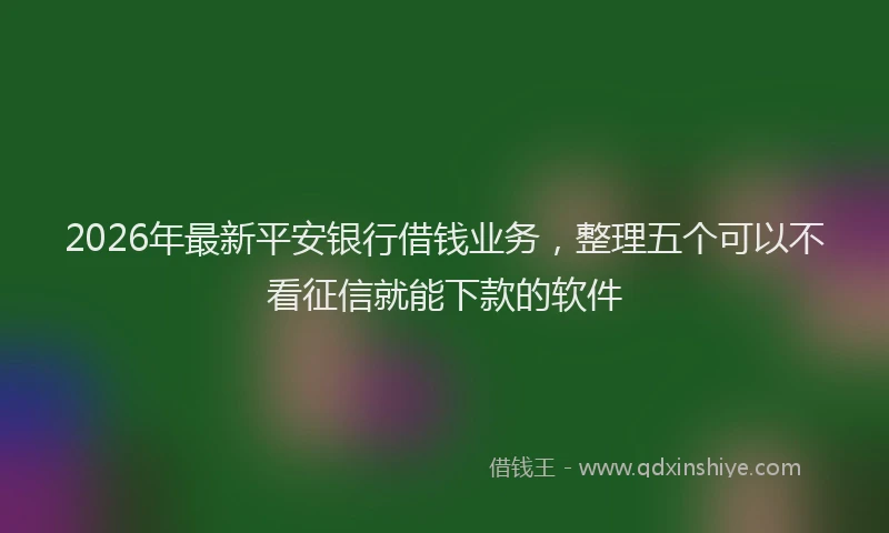 2026年最新平安银行借钱业务，整理五个可以不看征信就能下款的软件