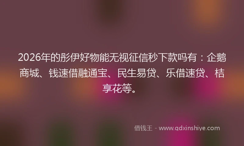 2026年的彤伊好物能无视征信秒下款吗有：企鹅商城、钱速借融通宝、民生易贷、乐借速贷、桔享花等。