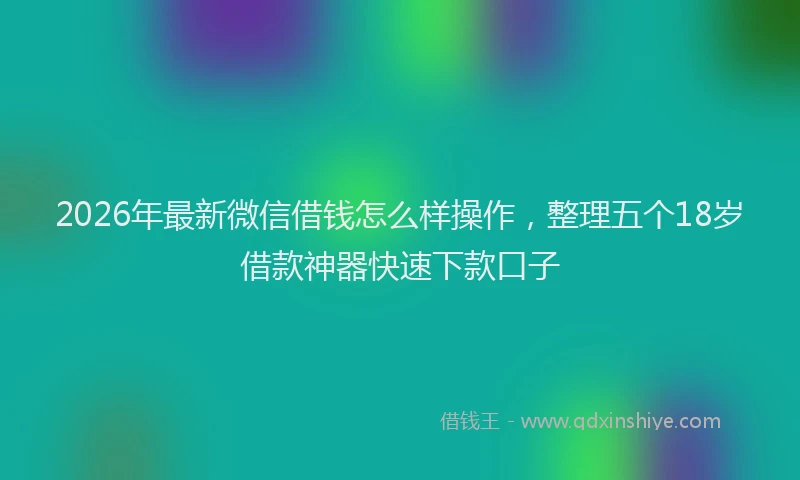 2026年最新微信借钱怎么样操作，整理五个18岁借款神器快速下款口子