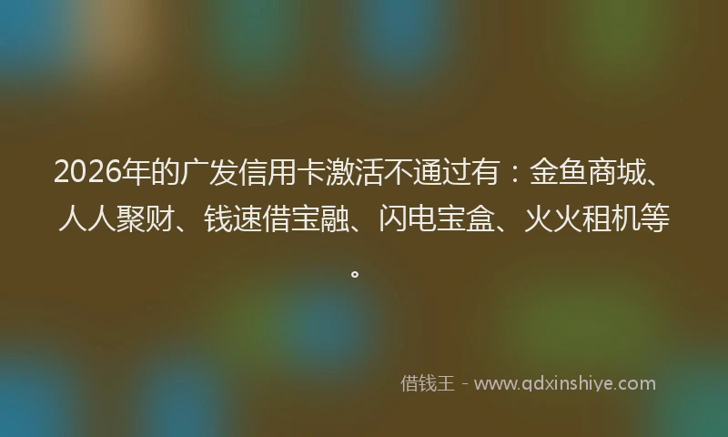 2026年的广发信用卡激活不通过有：金鱼商城、人人聚财、钱速借宝融、闪电宝盒、火火租机等。