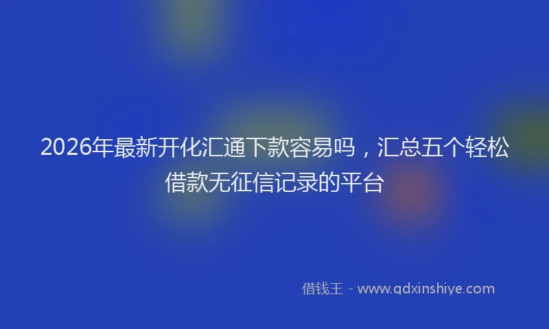2026年最新开化汇通下款容易吗，汇总五个轻松借款无征信记录的平台