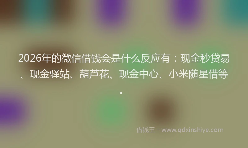 2026年的微信借钱会是什么反应有：现金秒贷易、现金驿站、葫芦花、现金中心、小米随星借等。