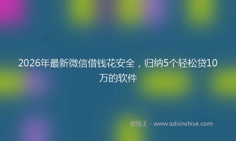 2026年最新微信借钱花安全，归纳5个轻松贷10万的软件
