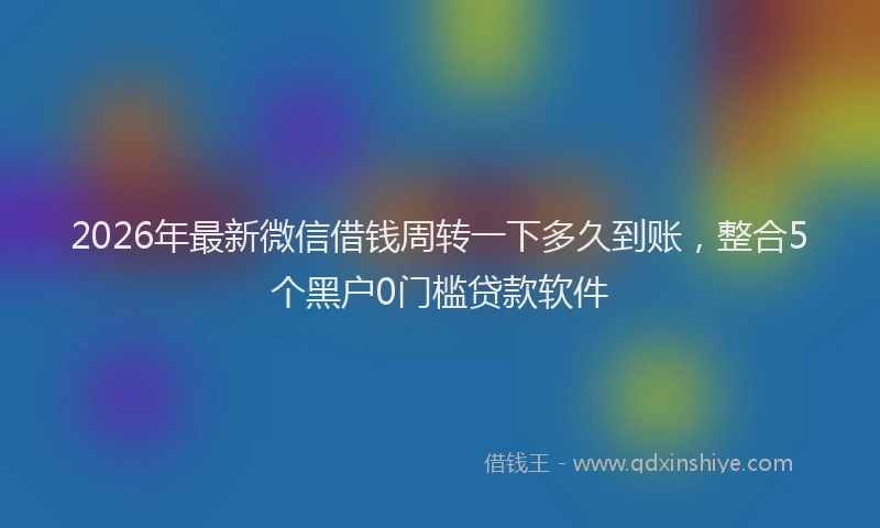2026年最新微信借钱周转一下多久到账，整合5个黑户0门槛贷款软件