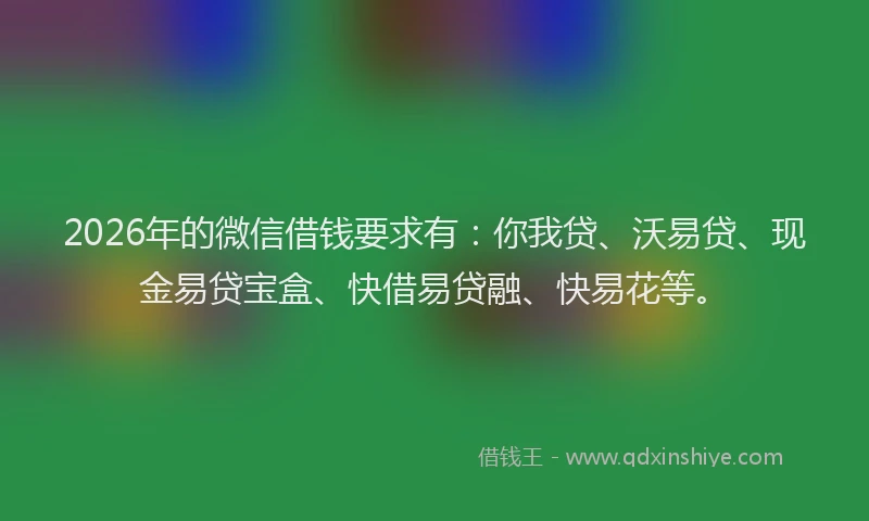 2026年的微信借钱要求有：你我贷、沃易贷、现金易贷宝盒、快借易贷融、快易花等。