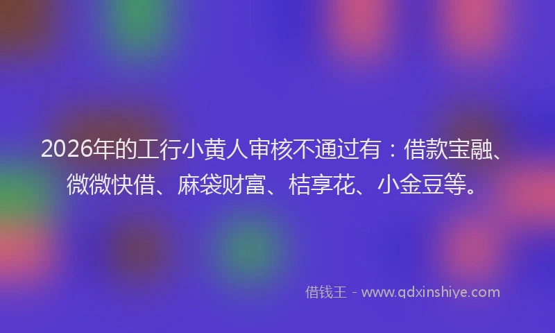 2026年的工行小黄人审核不通过有：借款宝融、微微快借、麻袋财富、桔享花、小金豆等。