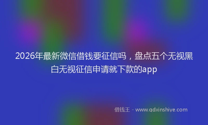 2026年最新微信借钱要征信吗，盘点五个无视黑白无视征信申请就下款的app