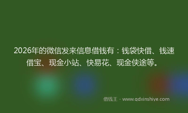 2026年的微信发来信息借钱有：钱袋快借、钱速借宝、现金小站、快易花、现金侠途等。