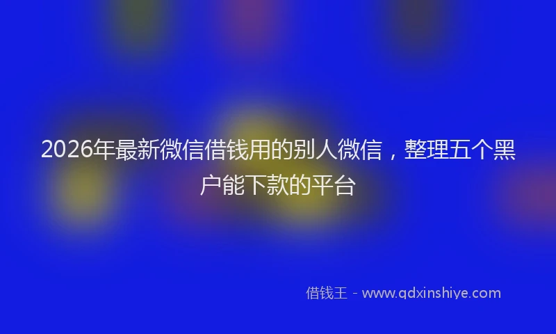 2026年最新微信借钱用的别人微信，整理五个黑户能下款的平台