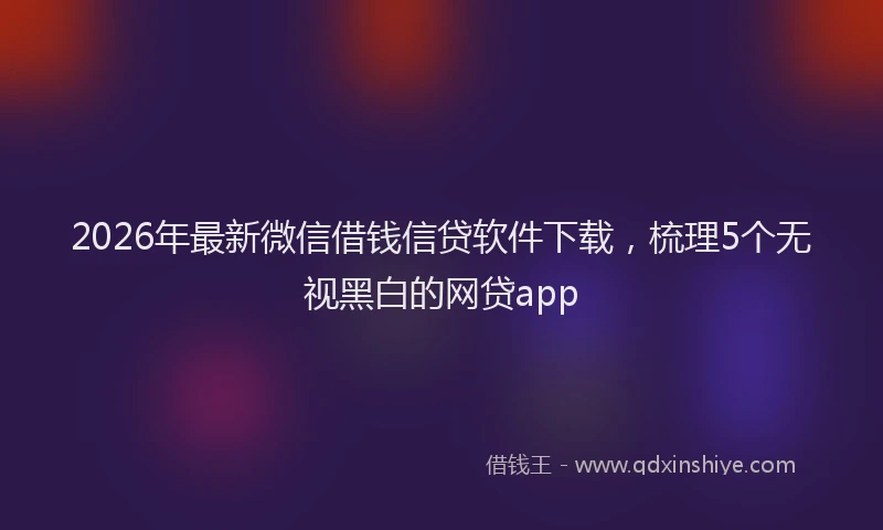 2026年最新微信借钱信贷软件下载，梳理5个无视黑白的网贷app