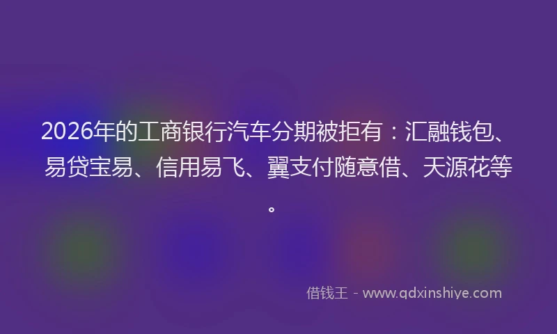 2026年的工商银行汽车分期被拒有：汇融钱包、易贷宝易、信用易飞、翼支付随意借、天源花等。