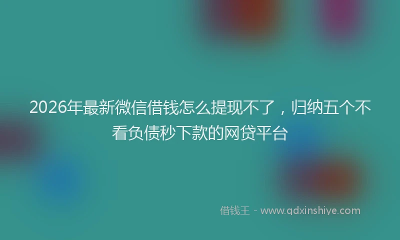 2026年最新微信借钱怎么提现不了，归纳五个不看负债秒下款的网贷平台
