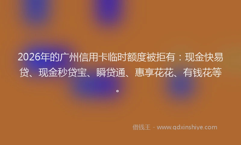 2026年的广州信用卡临时额度被拒有：现金快易贷、现金秒贷宝、瞬贷通、惠享花花、有钱花等。