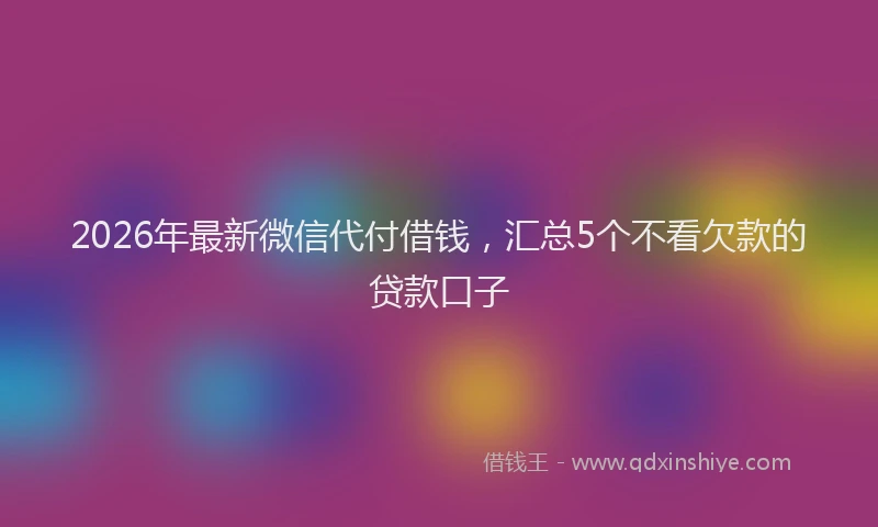 2026年最新微信代付借钱，汇总5个不看欠款的贷款口子