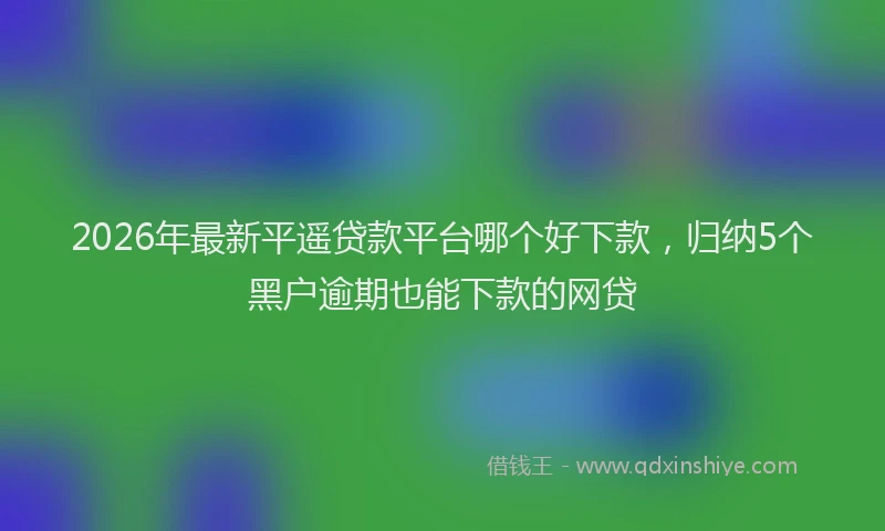 2026年最新平遥贷款平台哪个好下款，归纳5个黑户逾期也能下款的网贷