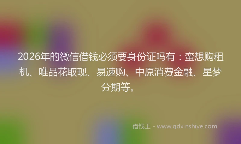 2026年的微信借钱必须要身份证吗有：蛮想购租机、唯品花取现、易速购、中原消费金融、星梦分期等。
