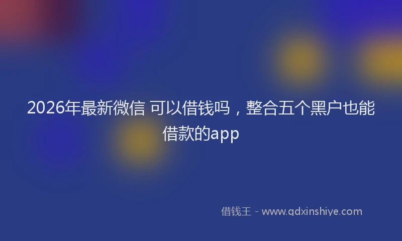 2026年最新微信 可以借钱吗，整合五个黑户也能借款的app