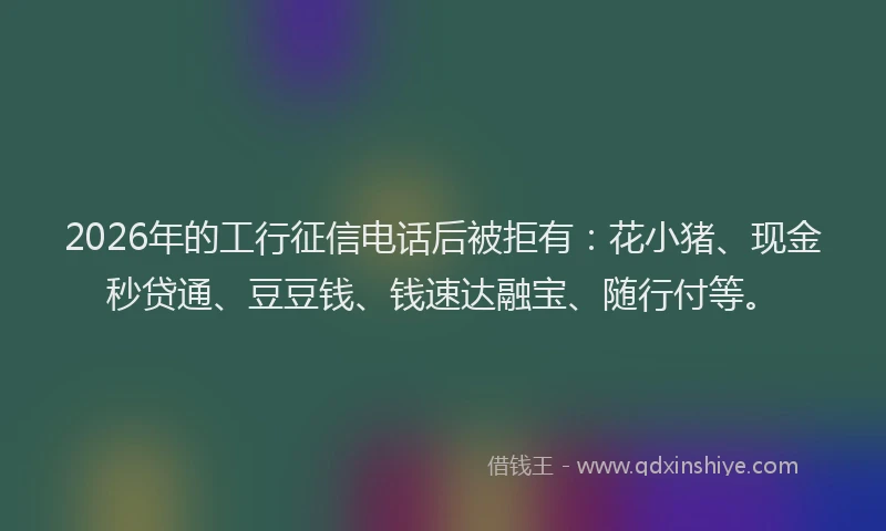 2026年的工行征信电话后被拒有：花小猪、现金秒贷通、豆豆钱、钱速达融宝、随行付等。