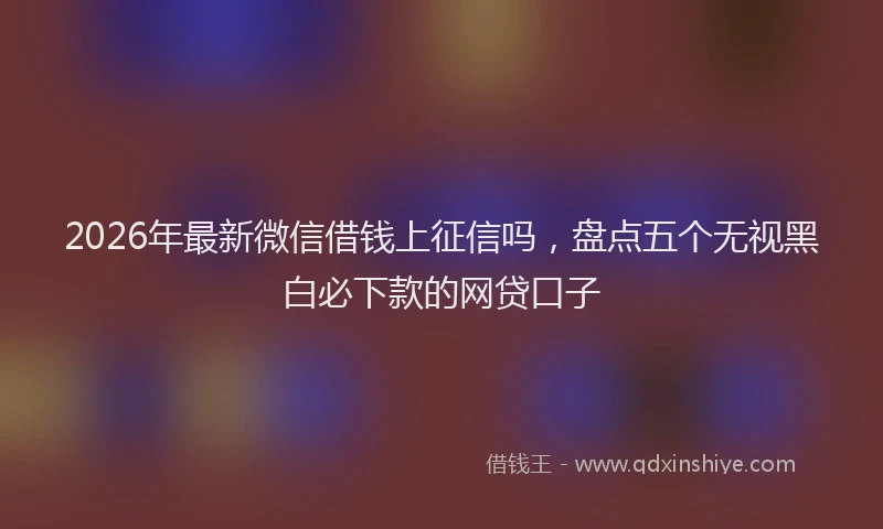 2026年最新微信借钱上征信吗，盘点五个无视黑白必下款的网贷口子