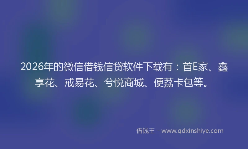 2026年的微信借钱信贷软件下载有：首E家、鑫享花、戒易花、兮悦商城、便荔卡包等。