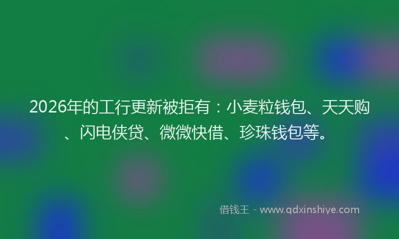 2026年的工行更新被拒有：小麦粒钱包、天天购、闪电侠贷、微微快借、珍珠钱包等。